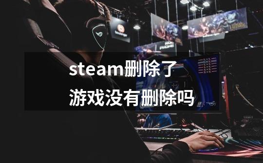 steam删除了游戏没有删除吗-第1张-游戏信息-龙启网