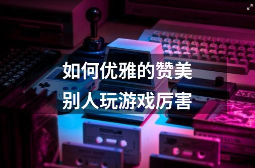 如何优雅的赞美别人玩游戏厉害-第1张-游戏信息-龙启网