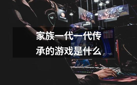 家族一代一代传承的游戏是什么-第1张-游戏信息-龙启网