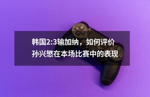 韩国2:3输加纳,如何评价孙兴慜在本场比赛中的表现-第1张-游戏信息-龙启网