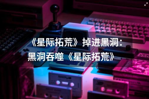 《星际拓荒》掉进黑洞:黑洞吞噬《星际拓荒》-第1张-游戏信息-龙启网