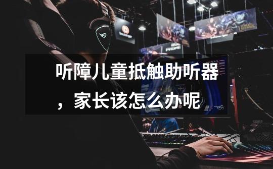听障儿童抵触助听器,家长该怎么办呢-第1张-游戏信息-龙启网
