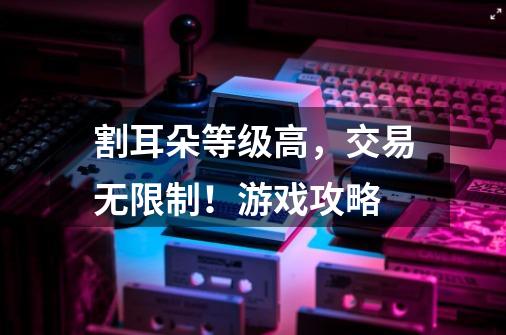 割耳朵等级高,交易无限制!游戏攻略-第1张-游戏信息-龙启网