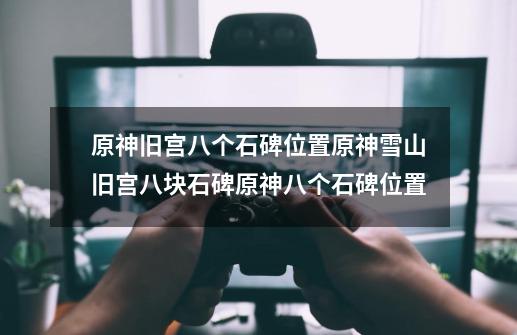 原神旧宫八个石碑位置原神雪山旧宫八块石碑原神八个石碑位置-第1张-游戏信息-龙启网