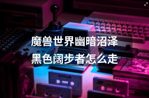 魔兽世界幽暗沼泽黑色阔步者怎么走-第1张-游戏信息-龙启网