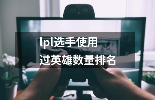lpl选手使用过英雄数量排名-第1张-游戏信息-龙启网