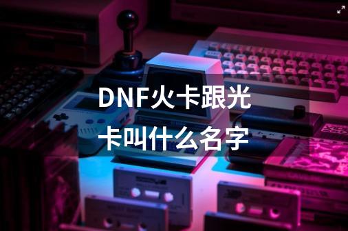 DNF火卡跟光卡叫什么名字-第1张-游戏信息-龙启网