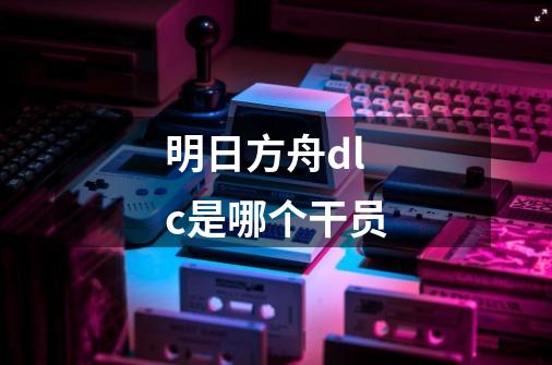 明日方舟dlc是哪个干员-第1张-游戏信息-龙启网