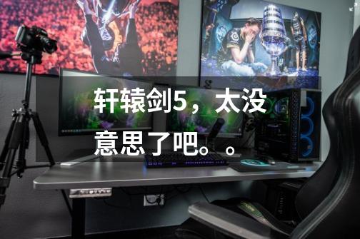 轩辕剑5,太没意思了吧。。-第1张-游戏信息-龙启网