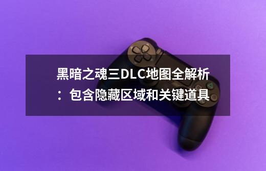 黑暗之魂三DLC地图全解析:包含隐藏区域和关键道具-第1张-游戏信息-龙启网