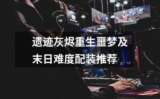遗迹灰烬重生噩梦及末日难度配装推荐-第1张-游戏信息-龙启网