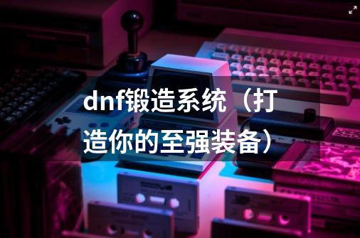dnf锻造系统(打造你的至强装备)-第1张-游戏信息-龙启网