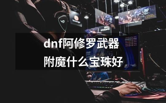 dnf阿修罗武器附魔什么宝珠好-第1张-游戏信息-龙启网