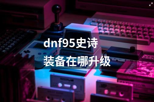 dnf95史诗装备在哪升级-第1张-游戏信息-龙启网