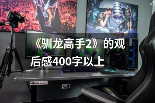 《驯龙高手2》的观后感400字以上-第1张-游戏信息-龙启网