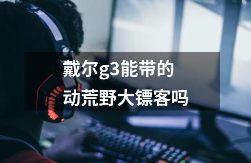 戴尔g3能带的动荒野大镖客吗-第1张-游戏信息-龙启网