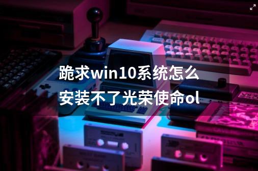 跪求win10系统怎么安装不了光荣使命ol-第1张-游戏信息-龙启网