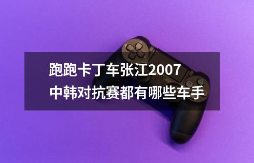 跑跑卡丁车张江2007中韩对抗赛都有哪些车手-第1张-游戏信息-龙启网