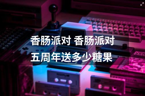 香肠派对 香肠派对五周年送多少糖果-第1张-游戏信息-龙启网