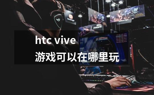 htc vive游戏可以在哪里玩-第1张-游戏信息-龙启网