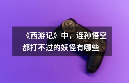 《西游记》中,连孙悟空都打不过的妖怪有哪些-第1张-游戏信息-龙启网