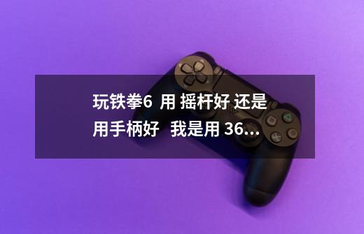 玩铁拳6  用 摇杆好 还是 用手柄好   我是用 360玩的    用手柄习惯了 昨天...-第1张-游戏信息-龙启网