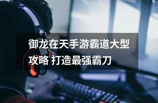 御龙在天手游霸道大型攻略 打造最强霸刀-第1张-游戏信息-龙启网