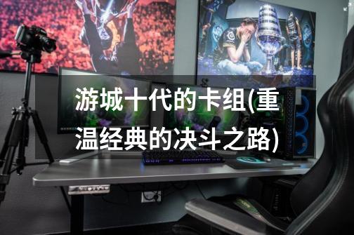 游城十代的卡组(重温经典的决斗之路)-第1张-游戏信息-龙启网