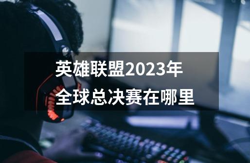 英雄联盟2023年全球总决赛在哪里-第1张-游戏信息-龙启网
