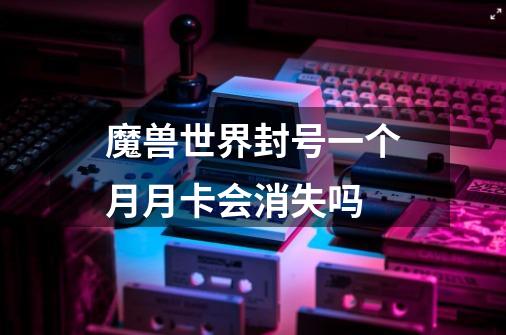 魔兽世界封号一个月月卡会消失吗-第1张-游戏信息-龙启网