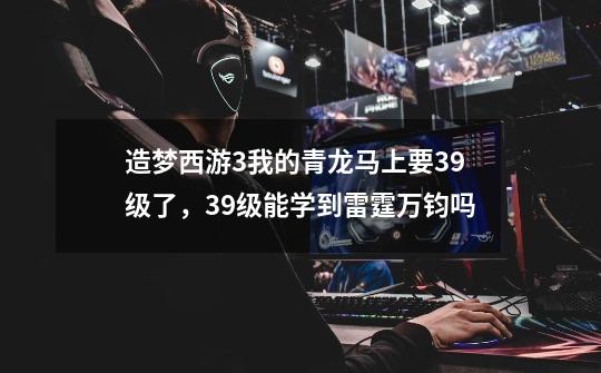 造梦西游3我的青龙马上要39级了,39级能学到雷霆万钧吗-第1张-游戏信息-龙启网