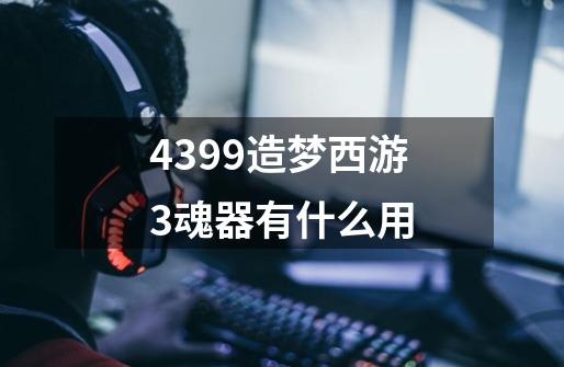 4399造梦西游3魂器有什么用-第1张-游戏信息-龙启网