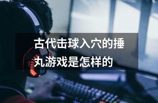 古代击球入穴的捶丸游戏是怎样的-第1张-游戏信息-龙启网