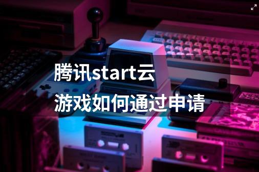 腾讯start云游戏如何通过申请-第1张-游戏信息-龙启网