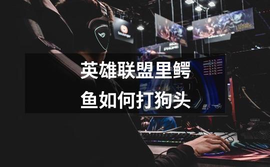 英雄联盟里鳄鱼如何打狗头-第1张-游戏信息-龙启网