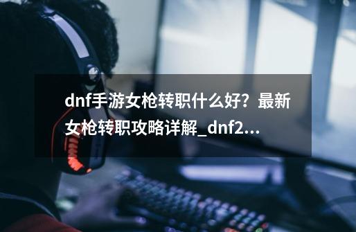 dnf手游女枪转职什么好?最新女枪转职攻略详解_dnf2021女枪哪个职业厉害-第1张-游戏信息-龙启网