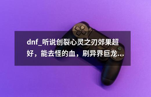 dnf_听说创裂心灵之刃郊果超好，能去怪的血，刷异界巨龙，纯属秒杀-第1张-游戏信息-龙启网