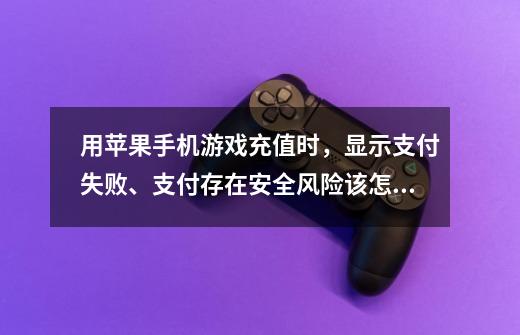 用苹果手机游戏充值时,显示支付失败、支付存在安全风险该怎么解决-第1张-游戏信息-龙启网