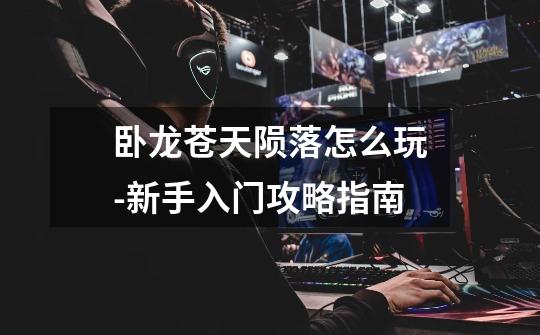 卧龙苍天陨落怎么玩-新手入门攻略指南-第1张-游戏信息-龙启网