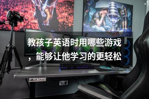 教孩子英语时用哪些游戏,能够让他学习的更轻松-第1张-游戏信息-龙启网
