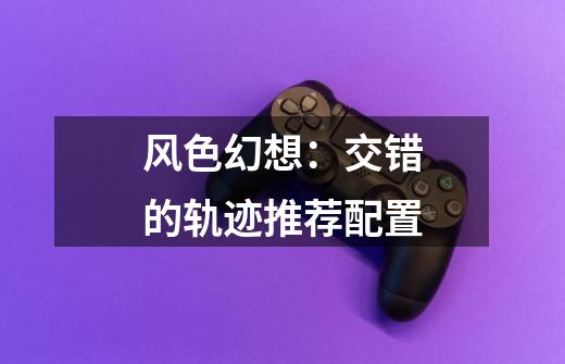 风色幻想:交错的轨迹推荐配置-第1张-游戏信息-龙启网