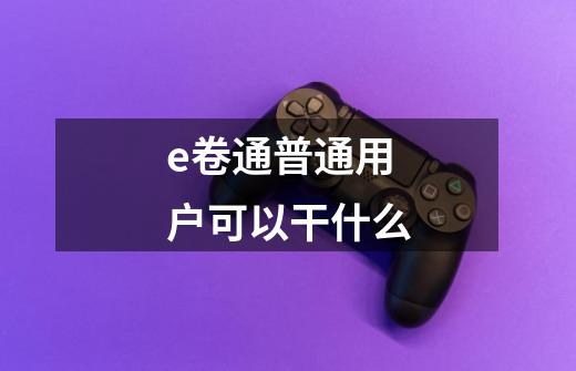e卷通普通用户可以干什么-第1张-游戏信息-龙启网