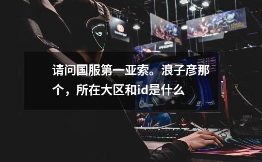 请问国服第一亚索。浪子彦那个,所在大区和id是什么-第1张-游戏信息-龙启网