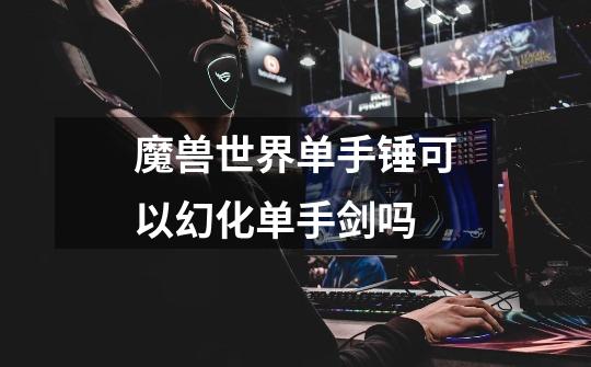 魔兽世界单手锤可以幻化单手剑吗-第1张-游戏信息-龙启网