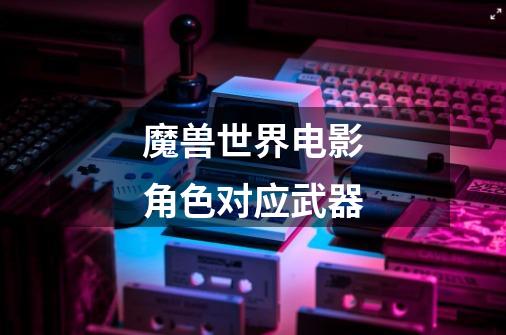 魔兽世界电影角色对应武器-第1张-游戏信息-龙启网