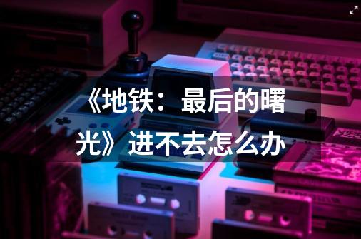 《地铁:最后的曙光》进不去怎么办-第1张-游戏信息-龙启网