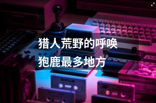 猎人荒野的呼唤狍鹿最多地方-第1张-游戏信息-龙启网