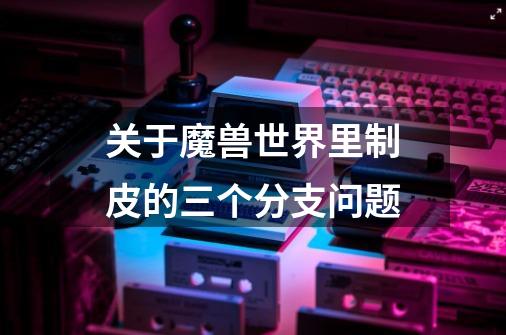 关于魔兽世界里制皮的三个分支问题-第1张-游戏信息-龙启网