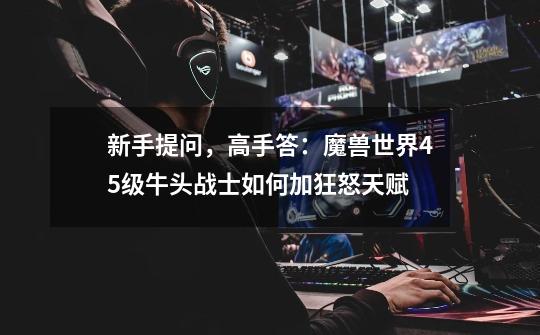 新手提问,高手答:魔兽世界45级牛头战士如何加狂怒天赋-第1张-游戏信息-龙启网