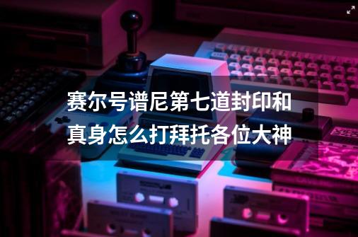 赛尔号谱尼第七道封印和真身怎么打拜托各位大神-第1张-游戏信息-龙启网